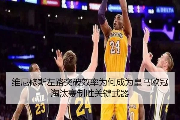 维尼修斯左路突破效率为何成为皇马欧冠淘汰赛制胜关键武器