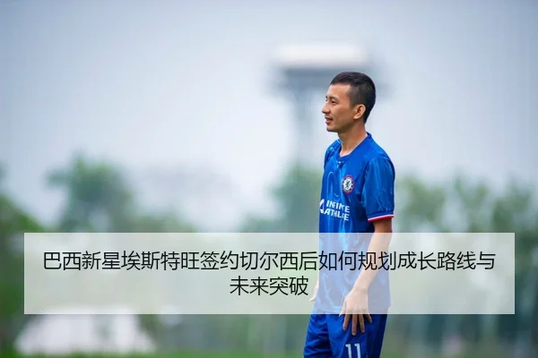巴西新星埃斯特旺签约切尔西后如何规划成长路线与未来突破